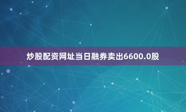 炒股配资网址当日融券卖出6600.0股