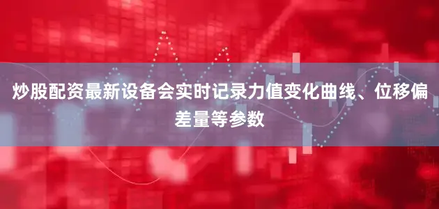 炒股配资最新设备会实时记录力值变化曲线、位移偏差量等参数