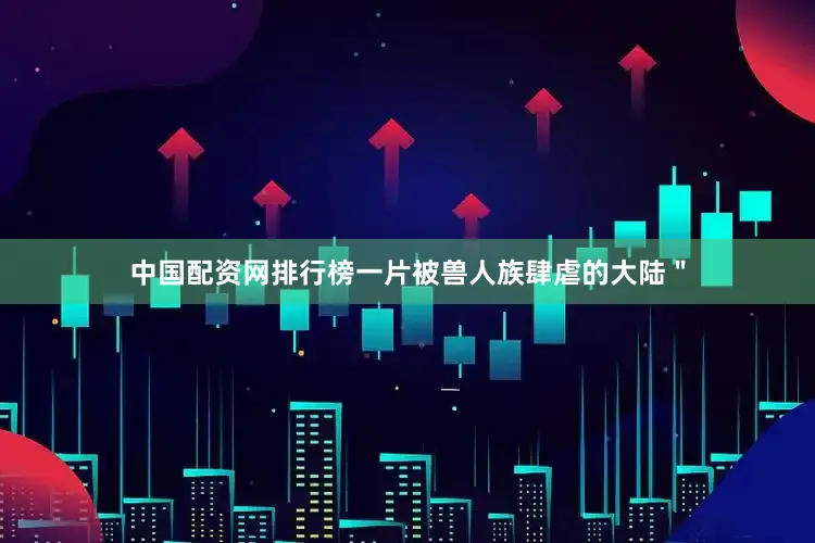 中国配资网排行榜一片被兽人族肆虐的大陆＂