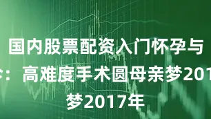 国内股票配资入门怀孕与确诊：高难度手术圆母亲梦2017年